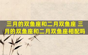 三月的双鱼座和二月双鱼座 三月的双鱼座和二月双鱼座相配吗